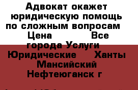 Адвокат окажет юридическую помощь по сложным вопросам  › Цена ­ 1 200 - Все города Услуги » Юридические   . Ханты-Мансийский,Нефтеюганск г.